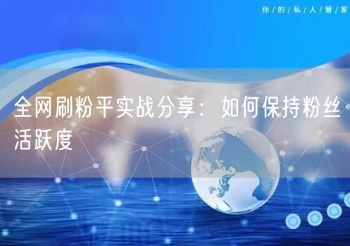 全网刷粉平实战分享：如何保持粉丝活跃度