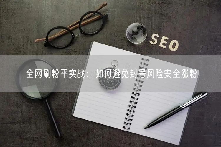 全网刷粉平实战：如何避免封号风险安全涨粉