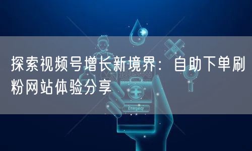 探索视频号增长新境界：自助下单刷粉网站体验分享