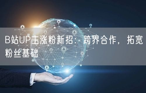 B站UP主涨粉新招：跨界合作，拓宽粉丝基础